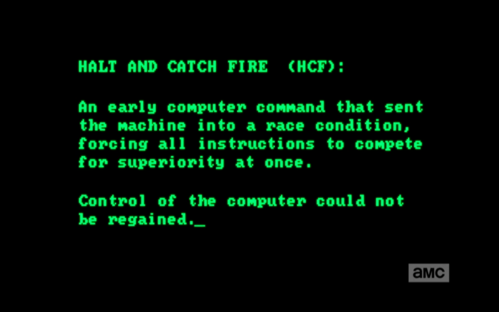 Halt and Catch Fire (HCF) désigne une instruction en langage machine fictive. Littéralement, il s'agissait de pousser les composants jusqu'à ce qu'ils crament. On s’en sert encore aujourd’hui avec humour pour parler d’un effet imprévu lors de tests de microprocesseurs. Halt and Catch Fire (HCF) désigne une instruction en langage machine fictive. Littéralement, il s'agissait de pousser les composants jusqu'à ce qu'ils crament. On s’en sert encore aujourd’hui avec humour pour parler d’un effet imprévu lors de tests de microprocesseurs.