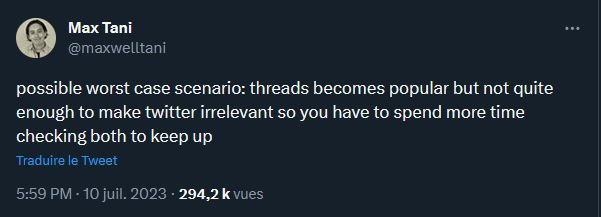 « Le pire des scénarios possibles : Threads devient populaire mais pas assez pour remplacer Twitter, et on doit donc passer deux fois plus de temps en ligne pour utiliser les deux. » // Source : Capture d'écran @maxwelltani « Le pire des scénarios possibles : Threads devient populaire mais pas assez pour remplacer Twitter, et on doit donc passer deux fois plus de temps en ligne pour utiliser les deux. » // Source : Capture d'écran @maxwelltani