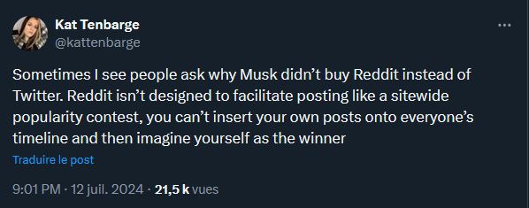 "Parfois on me demande pourquoi Elon Musk a acheté Twitter plutôt que Reddit. C'est parce que Reddit n'est pas conçu comme un concours de popularité. Tu ne peux pas y forcer tes posts sur les fils d'actualité de tout le monde et imaginer que tu es un champion." (Kat Tenbarge est journaliste pour la chaîne NBC News). "Parfois on me demande pourquoi Elon Musk a acheté Twitter plutôt que Reddit. C'est parce que Reddit n'est pas conçu comme un concours de popularité. Tu ne peux pas y forcer tes posts sur les fils d'actualité de tout le monde et imaginer que tu es un champion." (Kat Tenbarge est journaliste pour la chaîne NBC News).