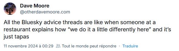 "Tous les threads Bluesky qui t'expliquent comment bien utiliser Bluesky, c'est un peu comme ce restaurant qui te dit "on fait les choses un peu différemment chez nous" alors qu'en fait il sert juste des tapas." "Tous les threads Bluesky qui t'expliquent comment bien utiliser Bluesky, c'est un peu comme ce restaurant qui te dit "on fait les choses un peu différemment chez nous" alors qu'en fait il sert juste des tapas."