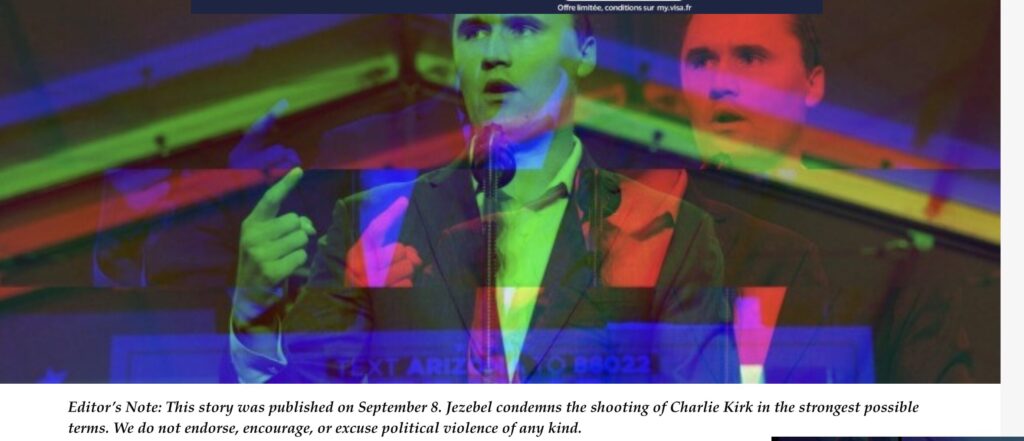 Une note de la rédaction a été ajouté par léquipe éditoriale de Jezebel : Cette histoire a été publiée le 8 septembre. Jezebel condamne la fusillade visant Charlie Kirk avec la plus grande fermeté. Nous ne cautionnons, n’encourageons ni n’excusons en aucune façon la violence politique. // Source : Jezebel